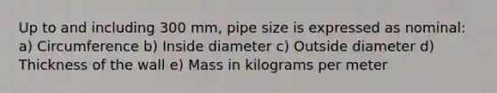 Up to and including 300 mm, pipe size is expressed as nominal: a) Circumference b) Inside diameter c) Outside diameter d) Thickness of the wall e) Mass in kilograms per meter