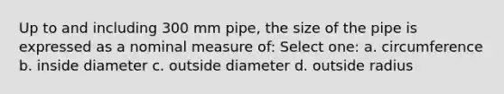 Up to and including 300 mm pipe, the size of the pipe is expressed as a nominal measure of: Select one: a. circumference b. inside diameter c. outside diameter d. outside radius