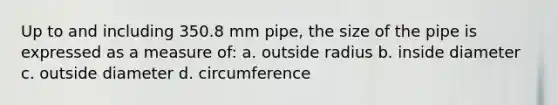 Up to and including 350.8 mm pipe, the size of the pipe is expressed as a measure of: a. outside radius b. inside diameter c. outside diameter d. circumference