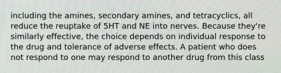 including the amines, secondary amines, and tetracyclics, all reduce the reuptake of 5HT and NE into nerves. Because they're similarly effective, the choice depends on individual response to the drug and tolerance of adverse effects. A patient who does not respond to one may respond to another drug from this class