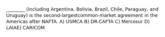 ________ (including Argentina, Bolivia, Brazil, Chile, Paraguay, and Uruguay) is the second-largestcommon-market agreement in the Americas after NAFTA. A) USMCA B) DR-CAFTA C) Mercosur D) LAIAE) CARICOM