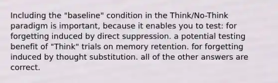 Including the "baseline" condition in the Think/No-Think paradigm is important, because it enables you to test: for forgetting induced by direct suppression. a potential testing benefit of "Think" trials on memory retention. for forgetting induced by thought substitution. all of the other answers are correct.