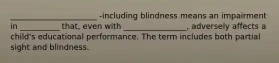 ______________________ -including blindness means an impairment in __________ that, even with ________________, adversely affects a child's educational performance. The term includes both partial sight and blindness.