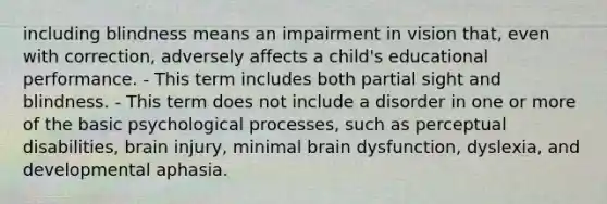 including blindness means an impairment in vision that, even with correction, adversely affects a child's educational performance. - This term includes both partial sight and blindness. - This term does not include a disorder in one or more of the basic psychological processes, such as perceptual disabilities, brain injury, minimal brain dysfunction, dyslexia, and developmental aphasia.