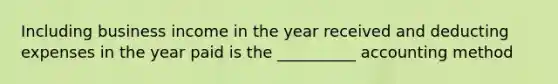 Including business income in the year received and deducting expenses in the year paid is the __________ accounting method