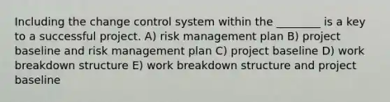 Including the change control system within the ________ is a key to a successful project. A) risk management plan B) project baseline and risk management plan C) project baseline D) work breakdown structure E) work breakdown structure and project baseline