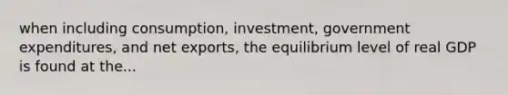 when including consumption, investment, government expenditures, and net exports, the equilibrium level of real GDP is found at the...