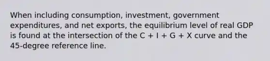 When including​ consumption, investment, government​ expenditures, and net​ exports, the equilibrium level of real GDP is found at the intersection of the C​ + I​ + G​ + X curve and the​ 45-degree reference line.