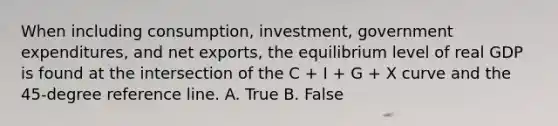 When including​ consumption, investment, government​ expenditures, and net​ exports, the equilibrium level of real GDP is found at the intersection of the C​ + I​ + G​ + X curve and the​ 45-degree reference line. A. True B. False