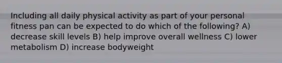 Including all daily physical activity as part of your personal fitness pan can be expected to do which of the following? A) decrease skill levels B) help improve overall wellness C) lower metabolism D) increase bodyweight