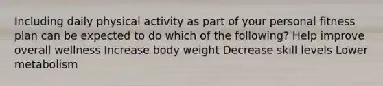 Including daily physical activity as part of your personal fitness plan can be expected to do which of the following? Help improve overall wellness Increase body weight Decrease skill levels Lower metabolism