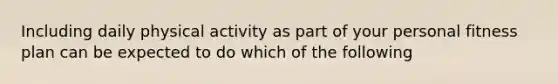 Including daily physical activity as part of your personal fitness plan can be expected to do which of the following