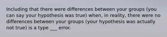 Including that there were differences between your groups (you can say your hypothesis was true) when, in reality, there were no differences between your groups (your hypothesis was actually not true) is a type ___ error.