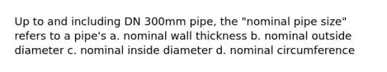 Up to and including DN 300mm pipe, the "nominal pipe size" refers to a pipe's a. nominal wall thickness b. nominal outside diameter c. nominal inside diameter d. nominal circumference