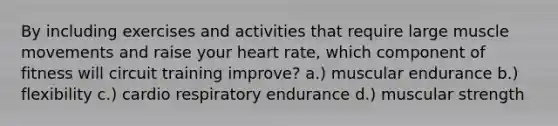 By including exercises and activities that require large muscle movements and raise your heart rate, which component of fitness will circuit training improve? a.) muscular endurance b.) flexibility c.) cardio respiratory endurance d.) muscular strength