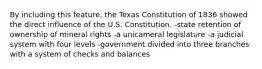 By including this feature, the Texas Constitution of 1836 showed the direct influence of the U.S. Constitution. -state retention of ownership of mineral rights -a unicameral legislature -a judicial system with four levels -government divided into three branches with a system of checks and balances