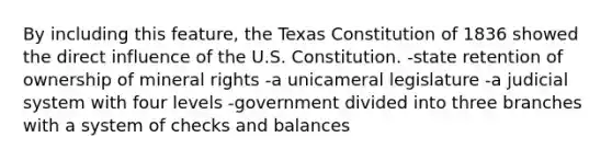 By including this feature, the Texas Constitution of 1836 showed the direct influence of the U.S. Constitution. -state retention of ownership of mineral rights -a unicameral legislature -a judicial system with four levels -government divided into three branches with a system of checks and balances