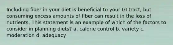 Including fiber in your diet is beneficial to your GI tract, but consuming excess amounts of fiber can result in the loss of nutrients. This statement is an example of which of the factors to consider in planning diets? a. calorie control b. variety c. moderation d. adequacy