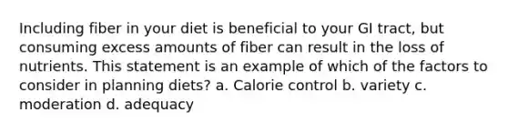 Including fiber in your diet is beneficial to your GI tract, but consuming excess amounts of fiber can result in the loss of nutrients. This statement is an example of which of the factors to consider in planning diets? a. Calorie control b. variety c. moderation d. adequacy