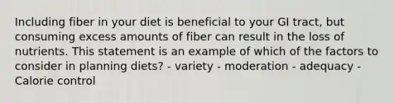 Including fiber in your diet is beneficial to your GI tract, but consuming excess amounts of fiber can result in the loss of nutrients. This statement is an example of which of the factors to consider in planning diets? - variety - moderation - adequacy - Calorie control