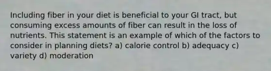 Including fiber in your diet is beneficial to your GI tract, but consuming excess amounts of fiber can result in the loss of nutrients. This statement is an example of which of the factors to consider in planning diets? a) calorie control b) adequacy c) variety d) moderation