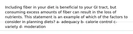 Including fiber in your diet is beneficial to your GI tract, but consuming excess amounts of fiber can result in the loss of nutrients. This statement is an example of which of the factors to consider in planning diets? a- adequacy b- calorie control c- variety d- moderation