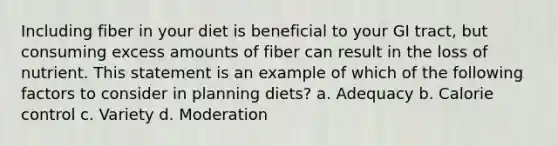 Including fiber in your diet is beneficial to your GI tract, but consuming excess amounts of fiber can result in the loss of nutrient. This statement is an example of which of the following factors to consider in planning diets? a. Adequacy b. Calorie control c. Variety d. Moderation