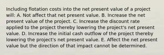 Including flotation costs into the net present value of a project will: A. Not affect that net present value. B. Increase the net present value of the project. C. Increase the discount rate applied to the project thereby lowering the project's net present value. D. Increase the initial cash outflow of the project thereby lowering the project's net present value. E. Affect the net present value but the direction of that impact cannot be determined.