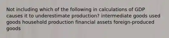 Not including which of the following in calculations of GDP causes it to underestimate production? intermediate goods used goods household production financial assets foreign-produced goods