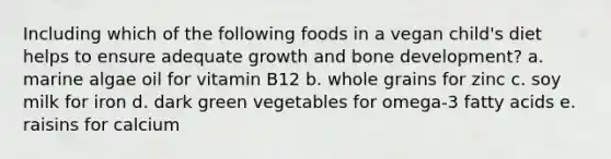 Including which of the following foods in a vegan child's diet helps to ensure adequate growth and bone development? a. marine algae oil for vitamin B12 b. whole grains for zinc c. soy milk for iron d. dark green vegetables for omega-3 fatty acids e. raisins for calcium