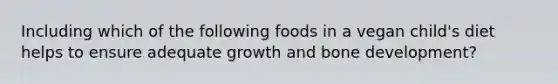 Including which of the following foods in a vegan child's diet helps to ensure adequate growth and bone development?