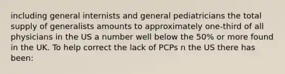 including general internists and general pediatricians the total supply of generalists amounts to approximately one-third of all physicians in the US a number well below the 50% or more found in the UK. To help correct the lack of PCPs n the US there has been: