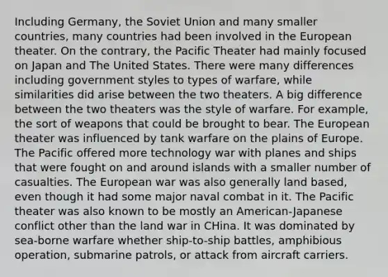 Including Germany, the Soviet Union and many smaller countries, many countries had been involved in the European theater. On the contrary, the Pacific Theater had mainly focused on Japan and The United States. There were many differences including government styles to types of warfare, while similarities did arise between the two theaters. A big difference between the two theaters was the style of warfare. For example, the sort of weapons that could be brought to bear. The European theater was influenced by tank warfare on the plains of Europe. The Pacific offered more technology war with planes and ships that were fought on and around islands with a smaller number of casualties. The European war was also generally land based, even though it had some major naval combat in it. The Pacific theater was also known to be mostly an American-Japanese conflict other than the land war in CHina. It was dominated by sea-borne warfare whether ship-to-ship battles, amphibious operation, submarine patrols, or attack from aircraft carriers.