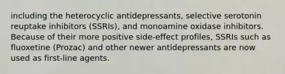 including the heterocyclic antidepressants, selective serotonin reuptake inhibitors (SSRIs), and monoamine oxidase inhibitors. Because of their more positive side-effect profiles, SSRIs such as fluoxetine (Prozac) and other newer antidepressants are now used as first-line agents.