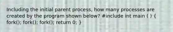 Including the initial parent process, how many processes are created by the program shown below? #include int main ( ) ( fork(); fork(); fork(); return 0; )