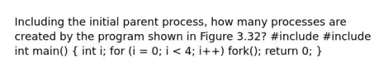 Including the initial parent process, how many processes are created by the program shown in Figure 3.32? #include #include int main() ( int i; for (i = 0; i < 4; i++) fork(); return 0; )