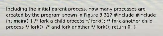 Including the initial parent process, how many processes are created by the program shown in Figure 3.31? #include #include int main() ( /* fork a child process */ fork(); /* fork another child process */ fork(); /* and fork another */ fork(); return 0; )