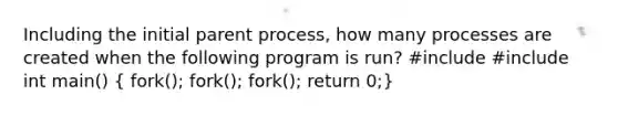 Including the initial parent process, how many processes are created when the following program is run? #include #include int main() ( fork(); fork(); fork(); return 0;)