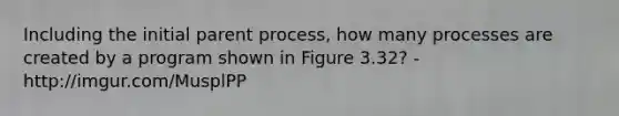 Including the initial parent process, how many processes are created by a program shown in Figure 3.32? - http://imgur.com/MusplPP