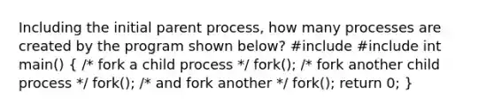 Including the initial parent process, how many processes are created by the program shown below? #include #include int main() ( /* fork a child process */ fork(); /* fork another child process */ fork(); /* and fork another */ fork(); return 0; )