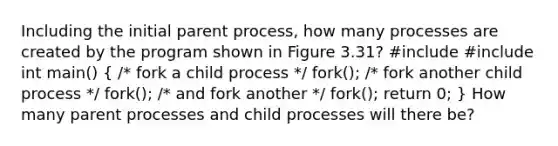 Including the initial parent process, how many processes are created by the program shown in Figure 3.31? #include #include int main() ( /* fork a child process */ fork(); /* fork another child process */ fork(); /* and fork another */ fork(); return 0; ) How many parent processes and child processes will there be?