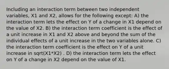 Including an interaction term between two independent variables, X1 and X2, allows for the following except: A) the interaction term lets the effect on Y of a change in X1 depend on the value of X2. B) the interaction term coefficient is the effect of a unit increase in X1 and X2 above and beyond the sum of the individual effects of a unit increase in the two variables alone. C) the interaction term coefficient is the effect on Y of a unit increase in sqrt(X1*X2) . D) the interaction term lets the effect on Y of a change in X2 depend on the value of X1.