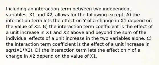 Including an interaction term between two independent variables, X1 and X2, allows for the following except: A) the interaction term lets the effect on Y of a change in X1 depend on the value of X2. B) the interaction term coefficient is the effect of a unit increase in X1 and X2 above and beyond the sum of the individual effects of a unit increase in the two variables alone. C) the interaction term coefficient is the effect of a unit increase in sqrt(X1*X2). D) the interaction term lets the effect on Y of a change in X2 depend on the value of X1.