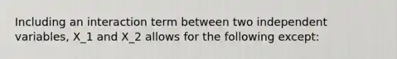 Including an interaction term between two independent variables, X_1 and X_2 allows for the following except: