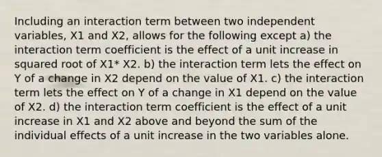 Including an interaction term between two independent variables, X1 and X2, allows for the following except a) the interaction term coefficient is the effect of a unit increase in squared root of X1* X2. b) the interaction term lets the effect on Y of a change in X2 depend on the value of X1. c) the interaction term lets the effect on Y of a change in X1 depend on the value of X2. d) the interaction term coefficient is the effect of a unit increase in X1 and X2 above and beyond the sum of the individual effects of a unit increase in the two variables alone.