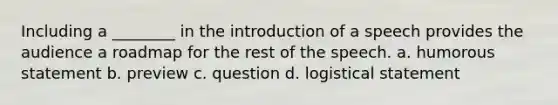 Including a ________ in the introduction of a speech provides the audience a roadmap for the rest of the speech. a. humorous statement b. preview c. question d. logistical statement