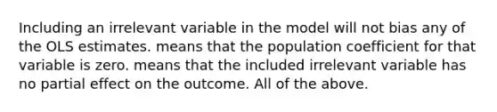 Including an irrelevant variable in the model will not bias any of the OLS estimates. means that the population coefficient for that variable is zero. means that the included irrelevant variable has no partial effect on the outcome. All of the above.