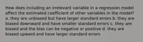 How does including an irrelevant variable in a regression model affect the estimated coefficient of other variables in the model? a. they are unbiased but have larger standard errors b. they are biased downward and have smaller standard errors c. they are biased and the bias can be negative or positive d. they are biased upward and have larger standard errors