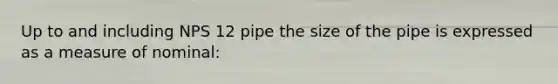 Up to and including NPS 12 pipe the size of the pipe is expressed as a measure of nominal: