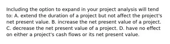 Including the option to expand in your project analysis will tend to: A. extend the duration of a project but not affect the project's net present value. B. increase the net present value of a project. C. decrease the net present value of a project. D. have no effect on either a project's cash flows or its net present value.